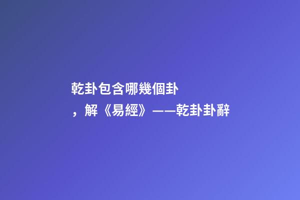 乾卦包含哪幾個卦，解《易經》——乾卦卦辭